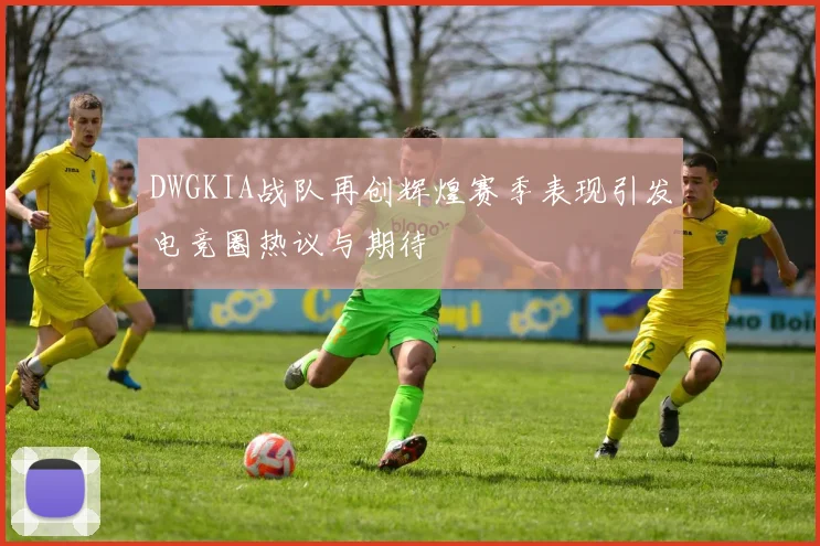 DWGKIA战队再创辉煌赛季表现引发电竞圈热议与期待