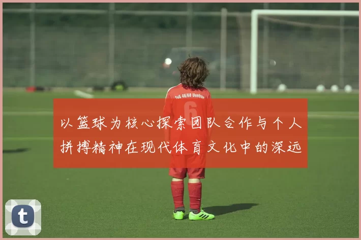 以篮球为核心探索团队合作与个人拼搏精神在现代体育文化中的深远影响