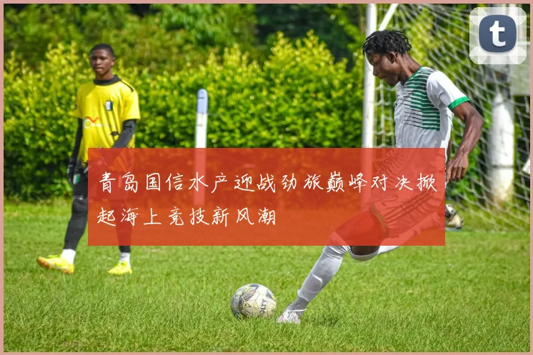青岛国信水产迎战劲旅巅峰对决掀起海上竞技新风潮