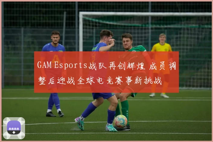 GAM Esports战队再创辉煌 成员调整后迎战全球电竞赛事新挑战