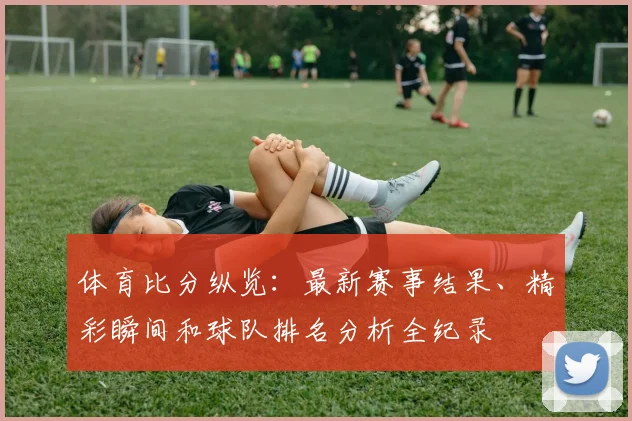体育比分纵览：最新赛事结果、精彩瞬间和球队排名分析全纪录