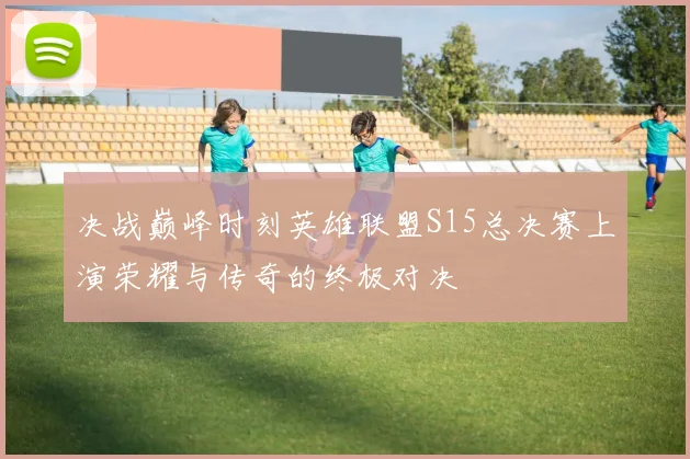 决战巅峰时刻英雄联盟S15总决赛上演荣耀与传奇的终极对决