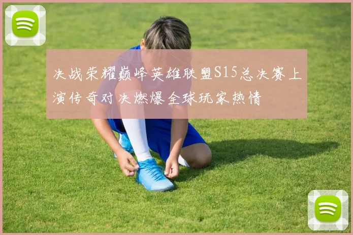 决战荣耀巅峰英雄联盟S15总决赛上演传奇对决燃爆全球玩家热情