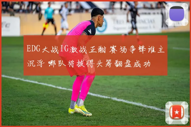 EDG大战IG激战正酣 赛场争锋谁主沉浮 哪队将拔得头筹翻盘成功