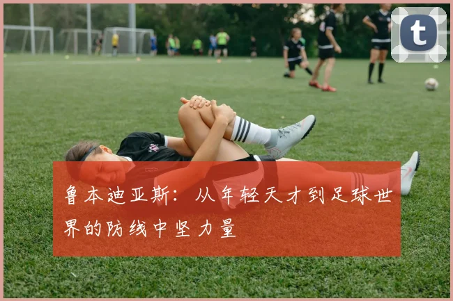 鲁本迪亚斯：从年轻天才到足球世界的防线中坚力量