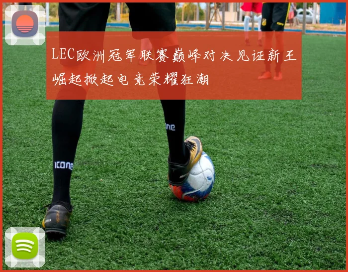 LEC欧洲冠军联赛巅峰对决见证新王崛起掀起电竞荣耀狂潮