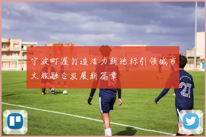宁波町渥打造活力新地标引领城市文旅融合发展新篇章