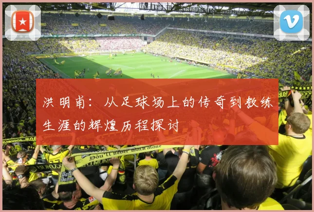洪明甫：从足球场上的传奇到教练生涯的辉煌历程探讨
