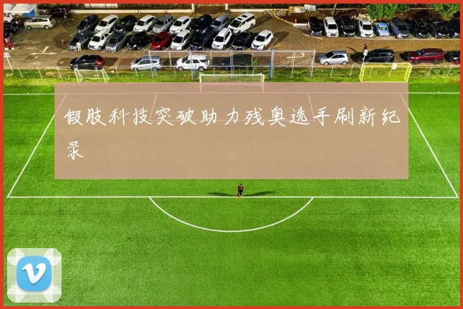假肢科技突破助力残奥选手刷新纪录