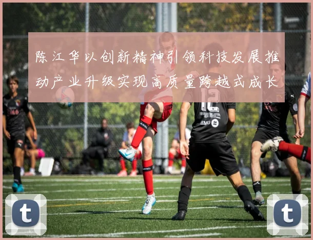 陈江华以创新精神引领科技发展推动产业升级实现高质量跨越式成长