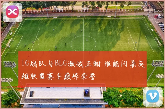IG战队与BLG激战正酣 谁能问鼎英雄联盟赛季巅峰荣誉