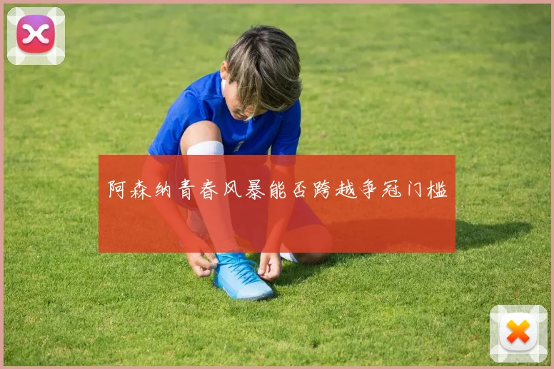 阿森纳青春风暴能否跨越争冠门槛