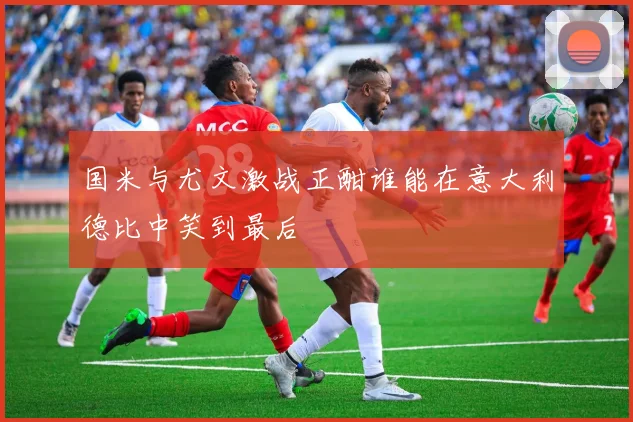 国米与尤文激战正酣谁能在意大利德比中笑到最后