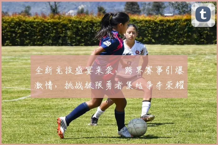 全新竞技盛宴来袭，跨界赛事引爆激情，挑战极限勇者集结争夺荣耀