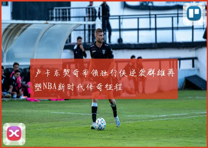 卢卡东契奇率领独行侠逆袭群雄再塑NBA新时代传奇征程